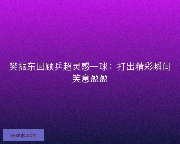 樊振东回顾乒超灵感一球：打出精彩瞬间笑意盈盈