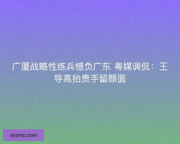 广厦战略性练兵憾负广东 粤媒调侃：王导高抬贵手留颜面