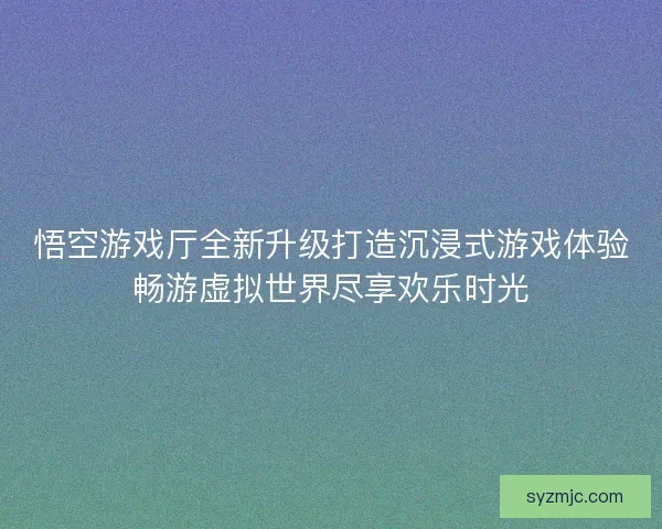 悟空游戏厅全新升级打造沉浸式游戏体验畅游虚拟世界尽享欢乐时光