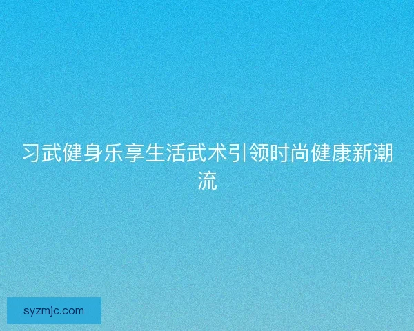 习武健身乐享生活武术引领时尚健康新潮流