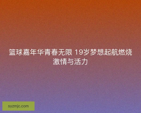 篮球嘉年华青春无限 19岁梦想起航燃烧激情与活力 篮球嘉年华青春无限 19岁梦想起航燃烧激情与活力