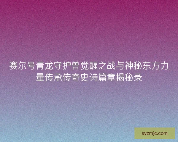 赛尔号青龙守护兽觉醒之战与神秘东方力量传承传奇史诗篇章揭秘录