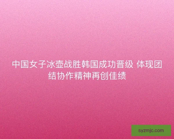 中国女子冰壶战胜韩国成功晋级 体现团结协作精神再创佳绩