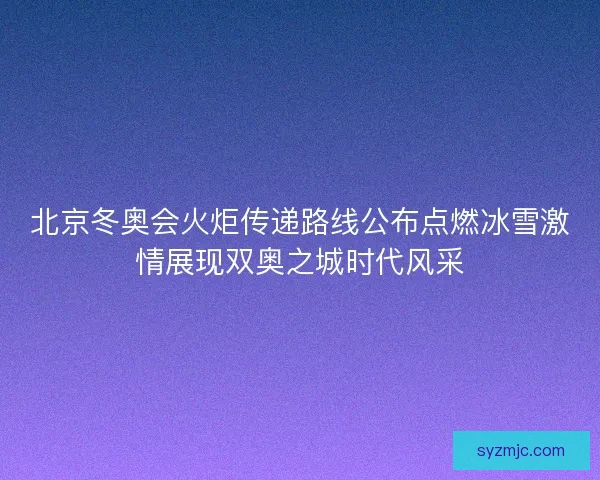 北京冬奥会火炬传递路线公布点燃冰雪激情展现双奥之城时代风采