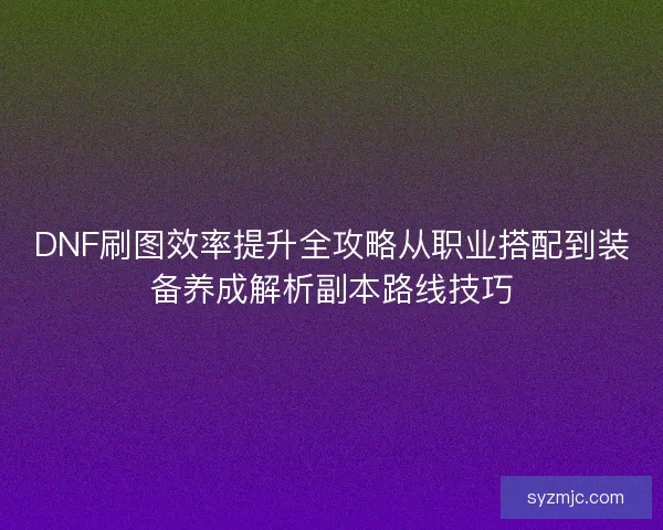 DNF刷图效率提升全攻略从职业搭配到装备养成解析副本路线技巧