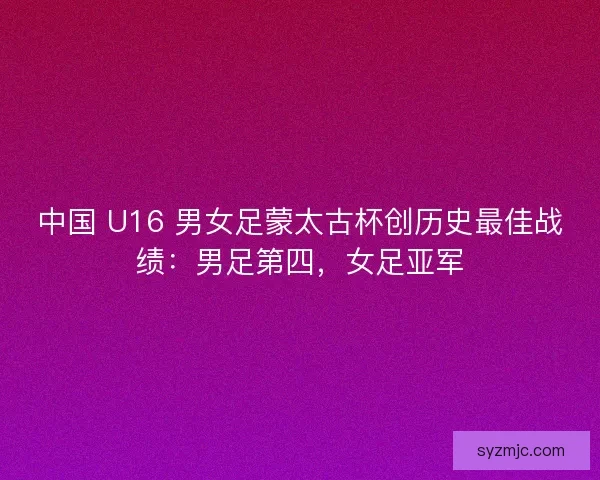 中国 U16 男女足蒙太古杯创历史最佳战绩：男足第四，女足亚军