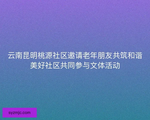 云南昆明桃源社区邀请老年朋友共筑和谐美好社区共同参与文体活动