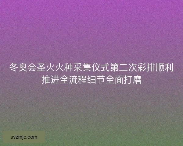 冬奥会圣火火种采集仪式第二次彩排顺利推进全流程细节全面打磨