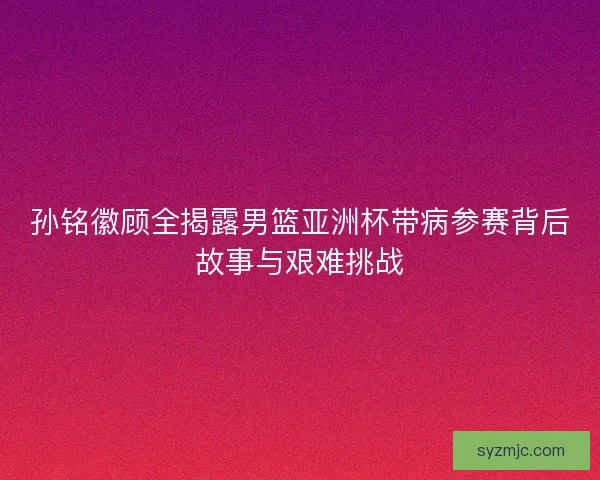 孙铭徽顾全揭露男篮亚洲杯带病参赛背后故事与艰难挑战