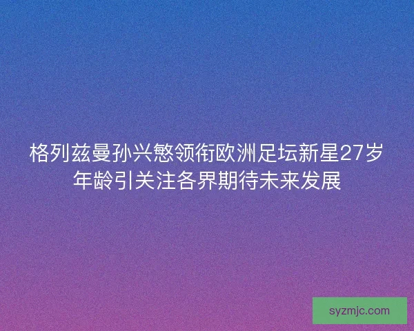 格列兹曼孙兴慜领衔欧洲足坛新星27岁年龄引关注各界期待未来发展