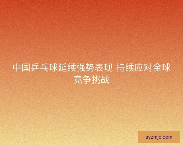 中国乒乓球延续强势表现 持续应对全球竞争挑战