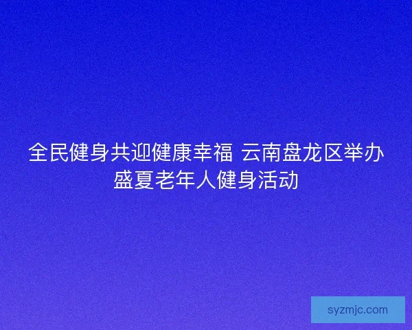 全民健身共迎健康幸福 云南盘龙区举办盛夏老年人健身活动
