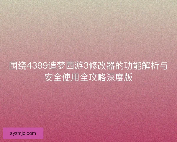 围绕4399造梦西游3修改器的功能解析与安全使用全攻略深度版