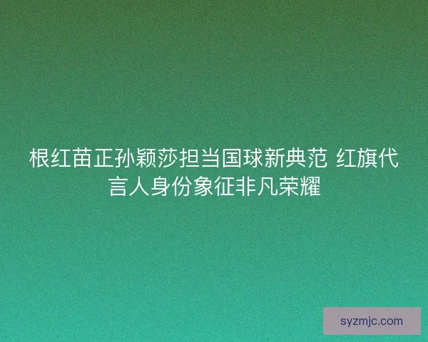 根红苗正孙颖莎担当国球新典范 红旗代言人身份象征非凡荣耀