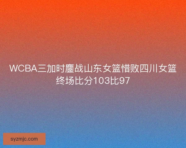 WCBA三加时鏖战山东女篮惜败四川女篮终场比分103比97