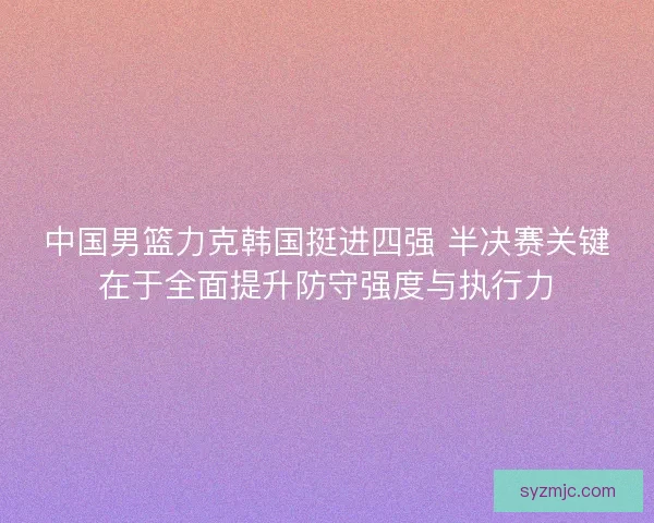 中国男篮力克韩国挺进四强 半决赛关键在于全面提升防守强度与执行力