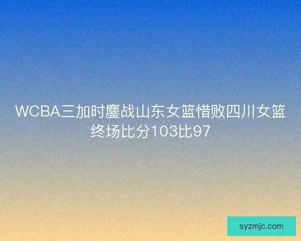 WCBA三加时鏖战山东女篮惜败四川女篮终场比分103比97