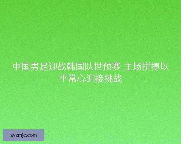 中国男足迎战韩国队世预赛 主场拼搏以平常心迎接挑战