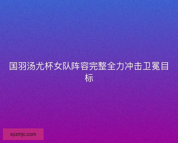 国羽汤尤杯女队阵容完整全力冲击卫冕目标