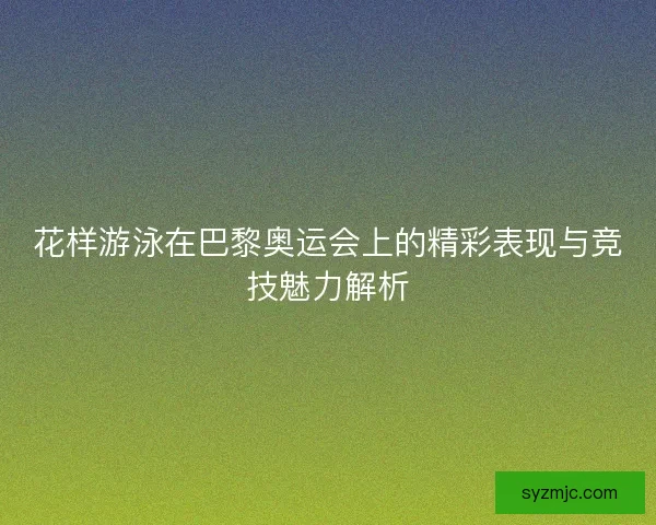 花样游泳在巴黎奥运会上的精彩表现与竞技魅力解析