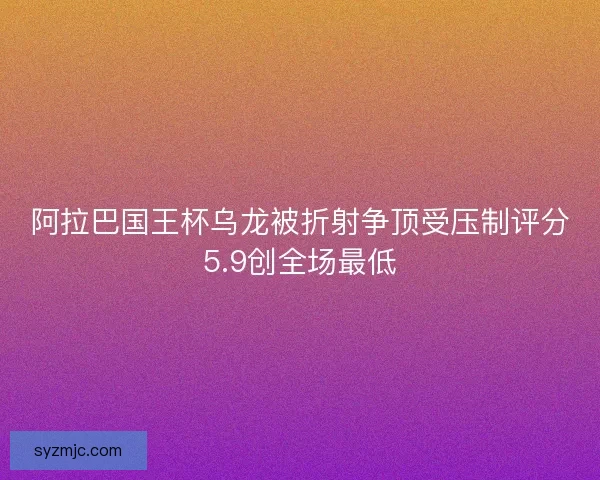 阿拉巴国王杯乌龙被折射争顶受压制评分5.9创全场最低