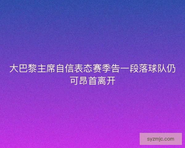 大巴黎主席自信表态赛季告一段落球队仍可昂首离开