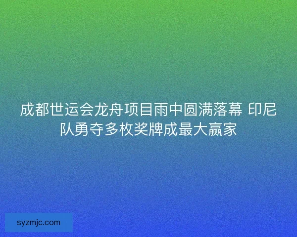 成都世运会龙舟项目雨中圆满落幕 印尼队勇夺多枚奖牌成最大赢家