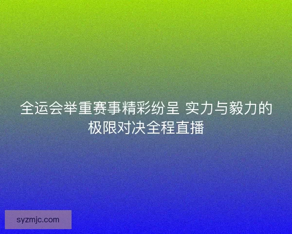 全运会举重赛事精彩纷呈 实力与毅力的极限对决全程直播