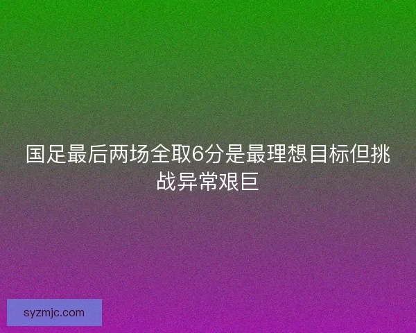 国足最后两场全取6分是最理想目标但挑战异常艰巨